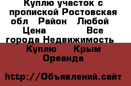 Куплю участок с пропиской.Ростовская обл › Район ­ Любой › Цена ­ 15 000 - Все города Недвижимость » Куплю   . Крым,Ореанда